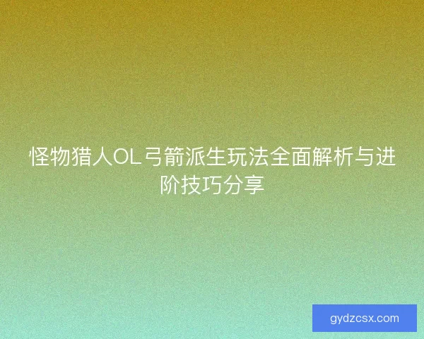 怪物猎人OL弓箭派生玩法全面解析与进阶技巧分享
