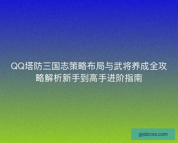 QQ塔防三国志策略布局与武将养成全攻略解析新手到高手进阶指南