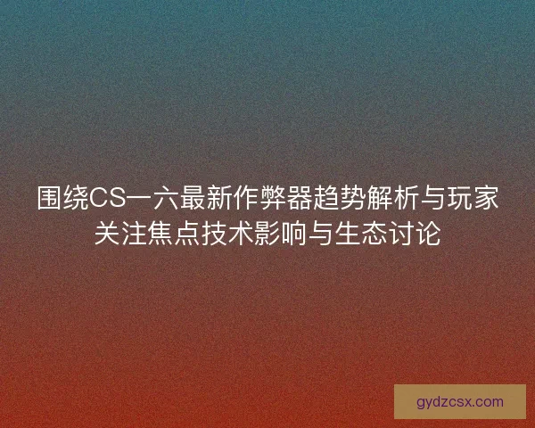围绕CS一六最新作弊器趋势解析与玩家关注焦点技术影响与生态讨论