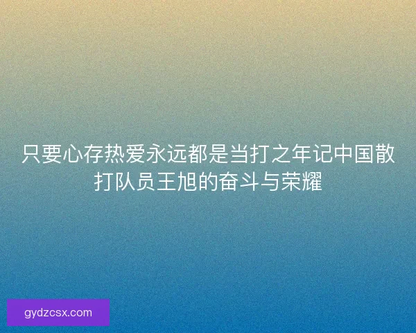 只要心存热爱永远都是当打之年记中国散打队员王旭的奋斗与荣耀