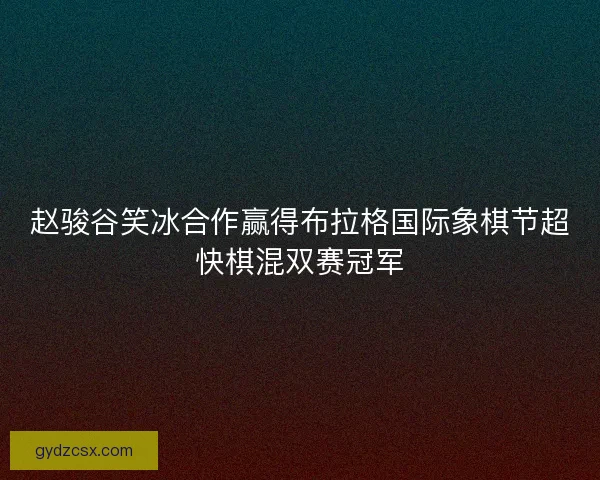 赵骏谷笑冰合作赢得布拉格国际象棋节超快棋混双赛冠军