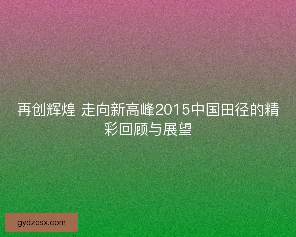 再创辉煌 走向新高峰2015中国田径的精彩回顾与展望