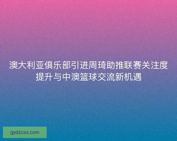 澳大利亚俱乐部引进周琦助推联赛关注度提升与中澳篮球交流新机遇