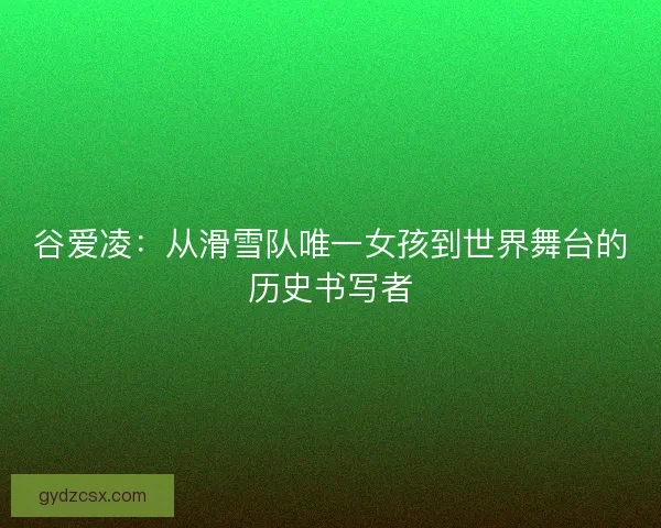 谷爱凌：从滑雪队唯一女孩到世界舞台的历史书写者