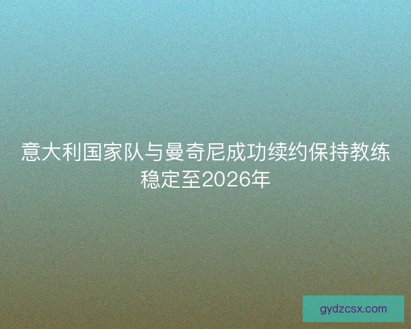 意大利国家队与曼奇尼成功续约保持教练稳定至2026年
