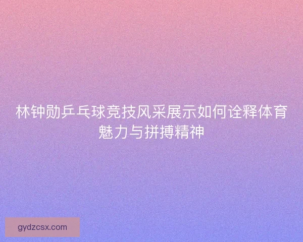 林钟勋乒乓球竞技风采展示如何诠释体育魅力与拼搏精神
