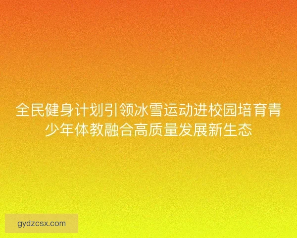 全民健身计划引领冰雪运动进校园培育青少年体教融合高质量发展新生态