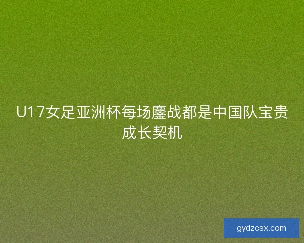 U17女足亚洲杯每场鏖战都是中国队宝贵成长契机